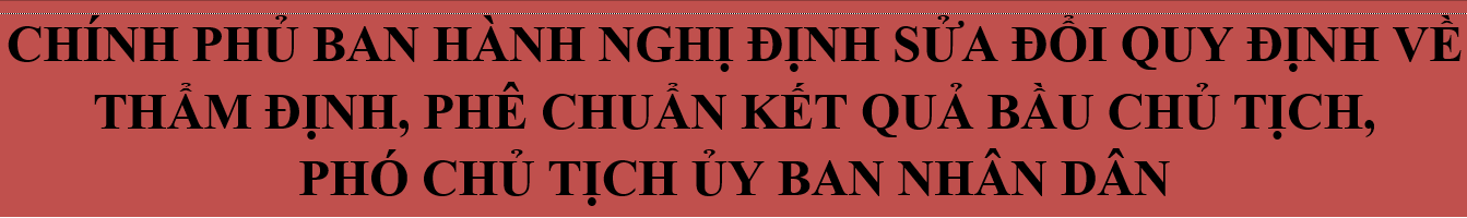 Chính phủ ban hành Nghị định sửa đổi quy định về thẩm định, phê chuẩn kết quả bầu Chủ tịch, Phó Chủ tịch Ủy ban nhân dân